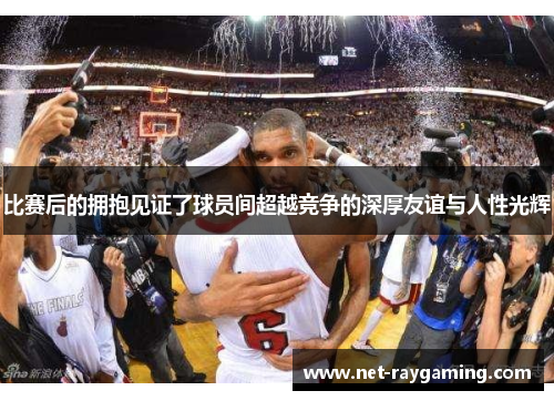 比赛后的拥抱见证了球员间超越竞争的深厚友谊与人性光辉