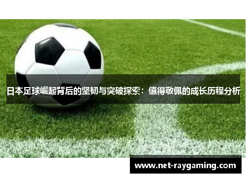 日本足球崛起背后的坚韧与突破探索：值得敬佩的成长历程分析