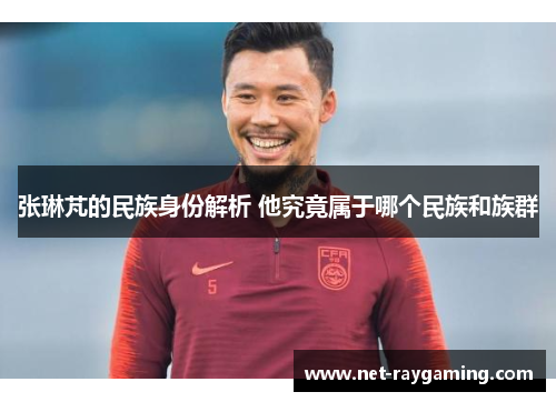 张琳芃的民族身份解析 他究竟属于哪个民族和族群