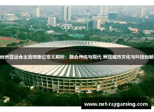 杭州亚运会主场馆象征意义解析：融合传统与现代 展现城市文化与科技创新